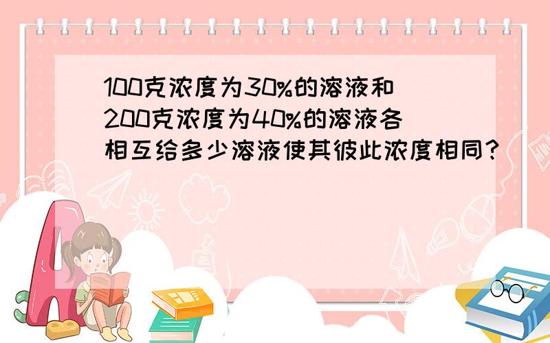 100克浓度为30%的溶液和200克浓度为40%的溶液各相互给多少溶液使其彼此浓度相同?