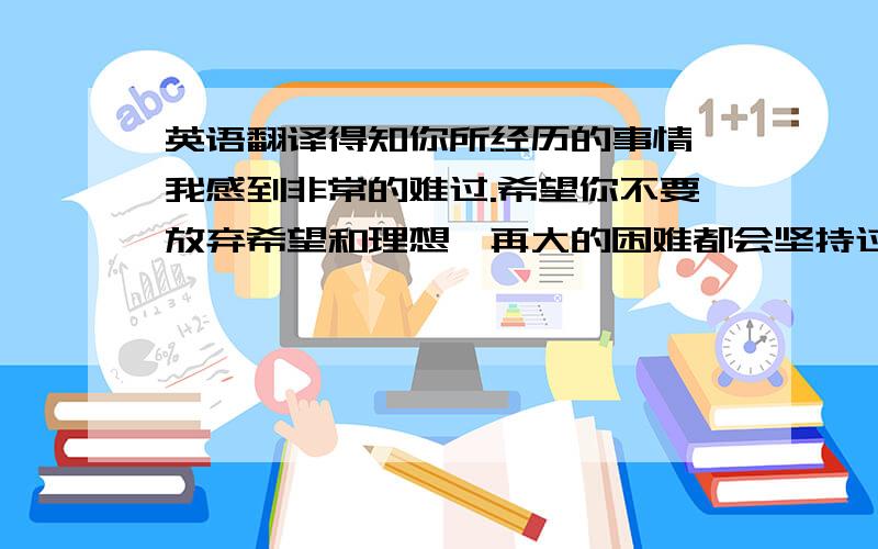 英语翻译得知你所经历的事情,我感到非常的难过.希望你不要放弃希望和理想,再大的困难都会坚持过去.你要勇敢的面对生活,相信坚强的你一定会有更美好的未来.如果你有什么需要的,我会尽