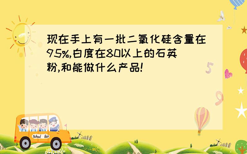 现在手上有一批二氧化硅含量在95%,白度在80以上的石英粉,和能做什么产品!