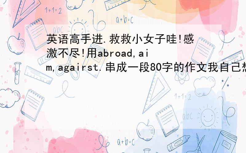 英语高手进.救救小女子哇!感激不尽!用abroad,aim,agairst.串成一段80字的作文我自己想了,我太笨了-- 没办法才叫各位帮我写的,5555555.救救我是against写错了。不好意思啊