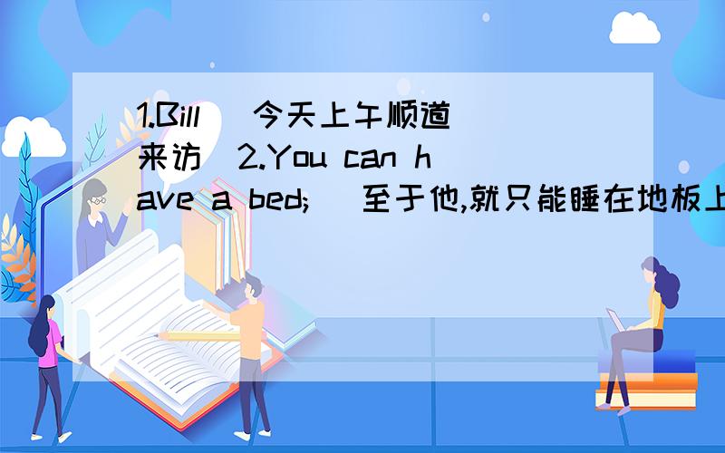 1.Bill (今天上午顺道来访）2.You can have a bed; (至于他,就只能睡在地板上了）3.（工厂妥善处理了）the sudden increase in demand4.You're going too fast (慢一点）!5.He （可能会晚到一会儿）6.Did he (有没有
