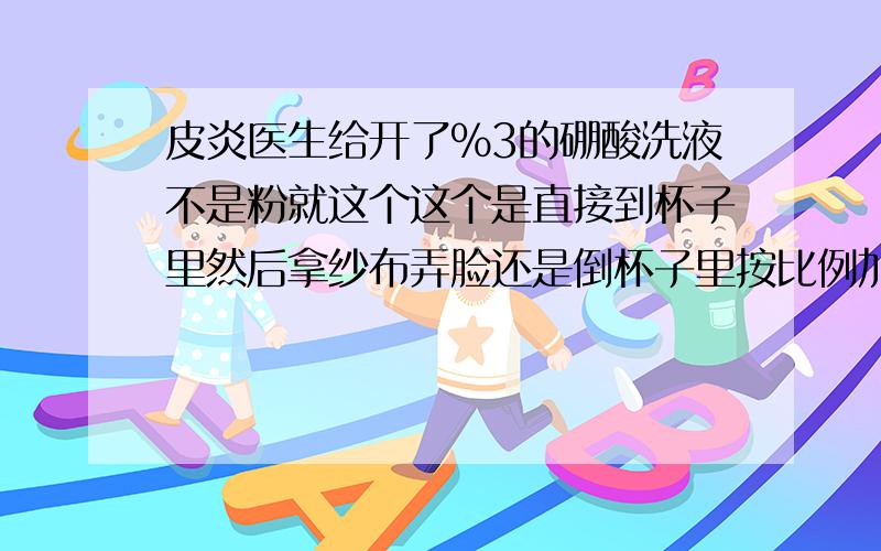 皮炎医生给开了%3的硼酸洗液不是粉就这个这个是直接到杯子里然后拿纱布弄脸还是倒杯子里按比例加水用