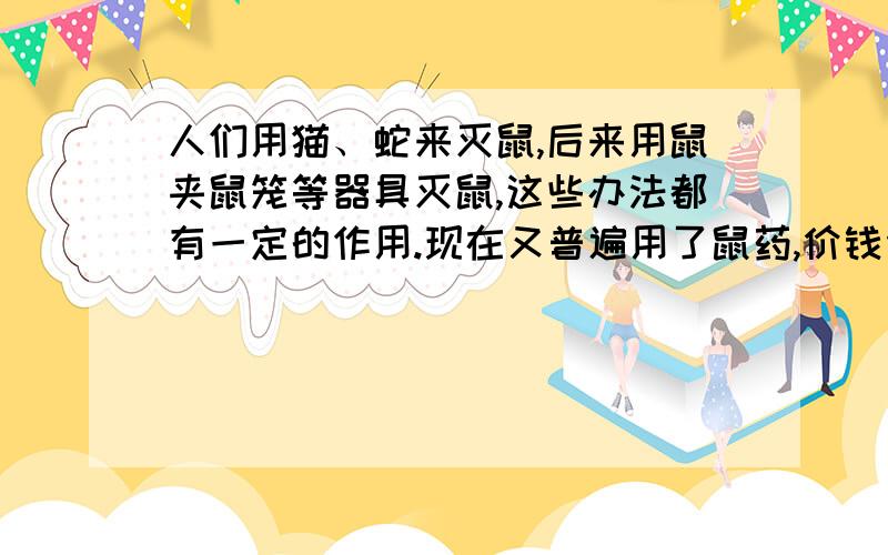 人们用猫、蛇来灭鼠,后来用鼠夹鼠笼等器具灭鼠,这些办法都有一定的作用.现在又普遍用了鼠药,价钱便宜,但是也有缺点,会使老鼠的天敌也遭到一这危害.文中举出最好的灭鼠方法是什么,其