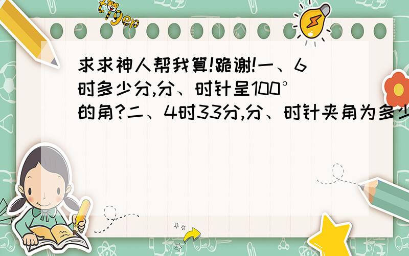 求求神人帮我算!跪谢!一、6时多少分,分、时针呈100°的角?二、4时33分,分、时针夹角为多少度?三、(0.1+0.02x)÷0.04+(0.2+0.1x）÷0.4=(5x+5)÷0.08+1四、-2²×[(2÷3-0.5)×(4÷3)×[-(2÷3）²]×（-1）=?五