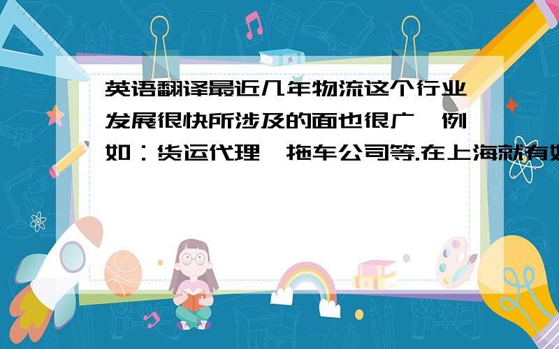 英语翻译最近几年物流这个行业发展很快所涉及的面也很广,例如：货运代理、拖车公司等.在上海就有好多这种公司竞争越来越激烈.我觉得一家好的物流公司最重要的是在服务,另外也要多和