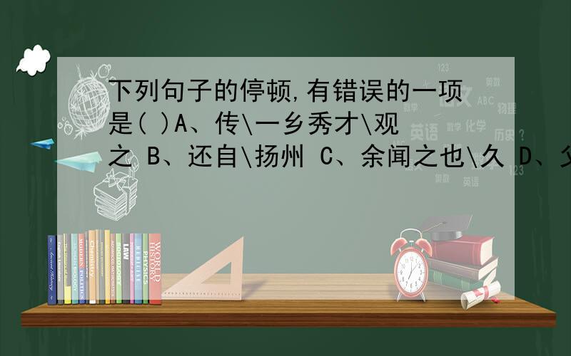 下列句子的停顿,有错误的一项是( )A、传\一乡秀才\观之 B、还自\扬州 C、余闻之也\久 D、父\利其然也