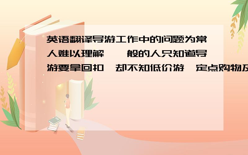 英语翻译导游工作中的问题为常人难以理解,一般的人只知道导游要拿回扣,却不知低价游、定点购物及自费加点的内幕.工作在旅游业最前线的导游,常常被认为是造成旅游业混乱无序的主要原