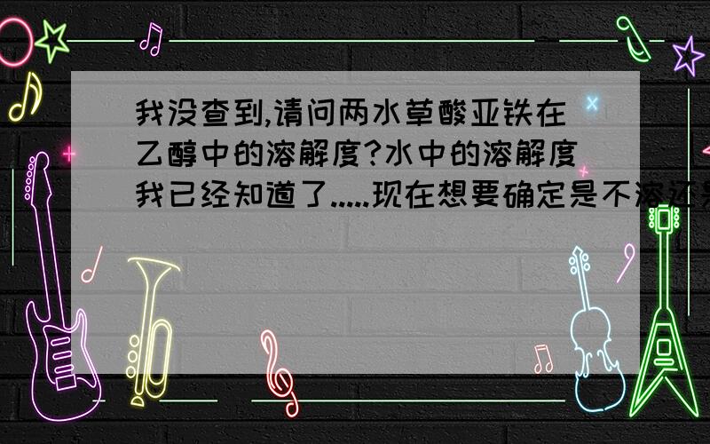 我没查到,请问两水草酸亚铁在乙醇中的溶解度?水中的溶解度我已经知道了.....现在想要确定是不溶还是溶解，溶解度多少