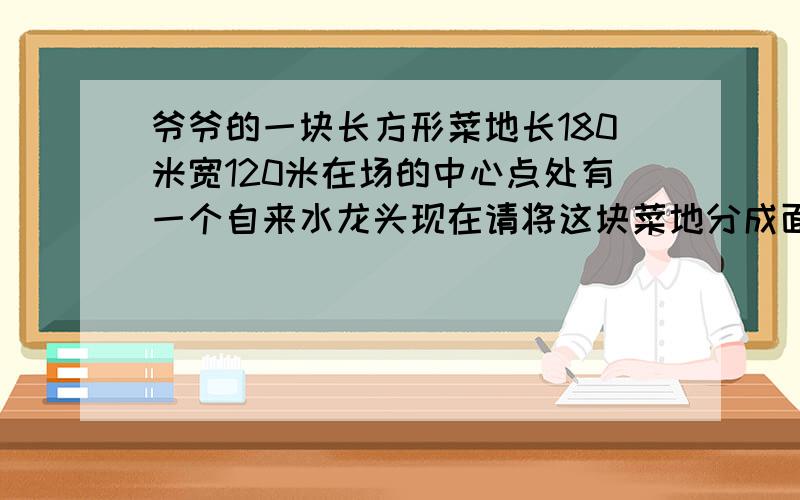 爷爷的一块长方形菜地长180米宽120米在场的中心点处有一个自来水龙头现在请将这块菜地分成面积相等的三块并且每块菜地都要与自来水龙头连接.（最好有图）~