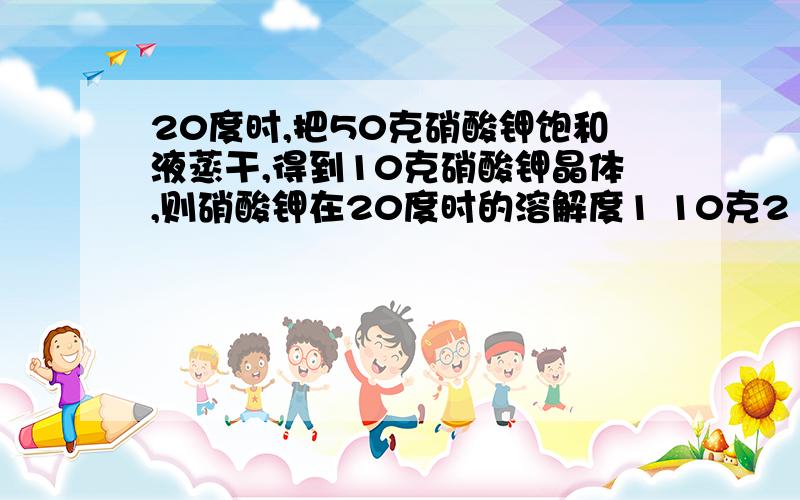 20度时,把50克硝酸钾饱和液蒸干,得到10克硝酸钾晶体,则硝酸钾在20度时的溶解度1 10克2 20克3 25克4 50克