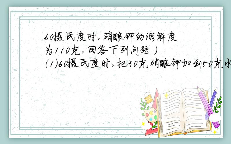 60摄氏度时,硝酸钾的溶解度为110克,回答下列问题 ）（1）60摄氏度时,把30克硝酸钾加到50克水中,能得到（ ）克硝酸钾的（ ）溶液（2）.60摄氏度时,把30克硝酸钾加到20克水中,能得到（ ）克硝