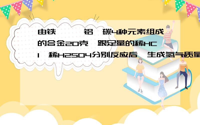 由铁、镁、铝、碳4种元素组成的合金20克,跟足量的稀HCl、稀H2SO4分别反应后,生成氢气质量可能分别为】A.1克、2克 B.1克、0.5克 C.4克、4克 D.2克、2克