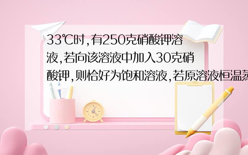 33℃时,有250克硝酸钾溶液,若向该溶液中加入30克硝酸钾,则恰好为饱和溶液,若原溶液恒温蒸发掉60克水也恰好