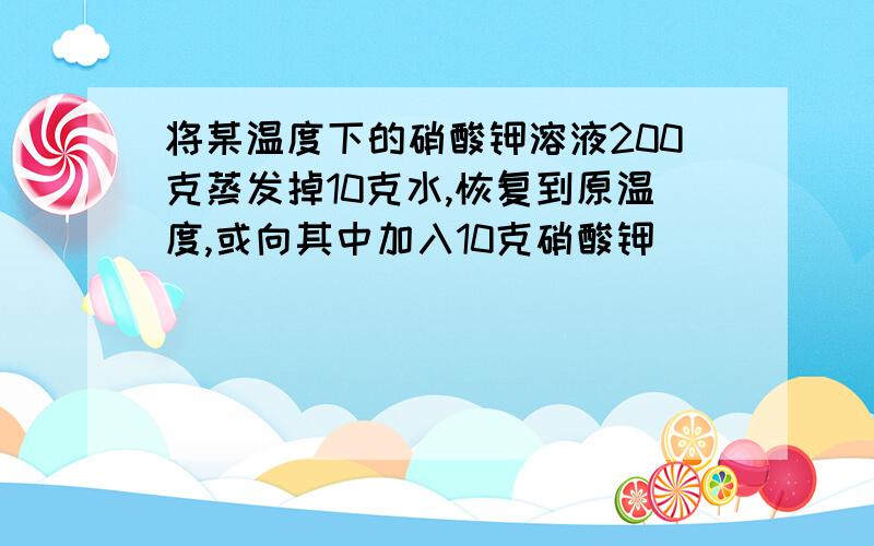 将某温度下的硝酸钾溶液200克蒸发掉10克水,恢复到原温度,或向其中加入10克硝酸钾