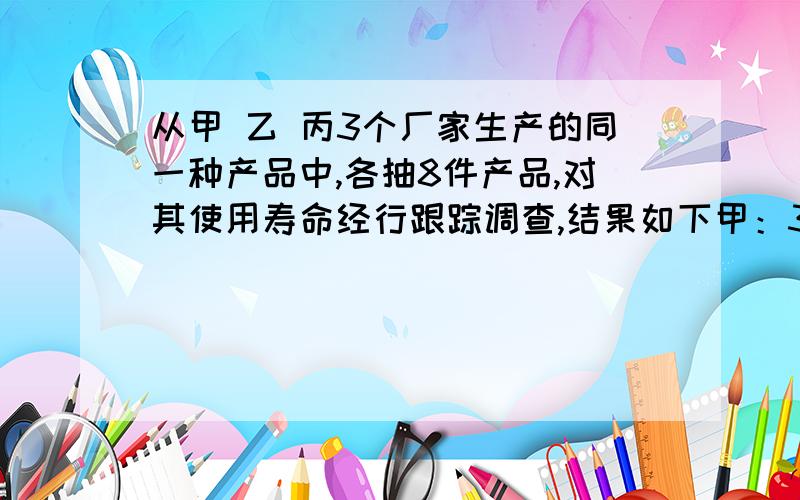 从甲 乙 丙3个厂家生产的同一种产品中,各抽8件产品,对其使用寿命经行跟踪调查,结果如下甲：3,5,5,8,8,9,12,14乙：4,6,6,6,8,9,12,14丙：3,3,4,7,9,10,11,123个厂家在广告都称该种产品的使用寿命是8年,