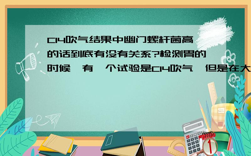 C14吹气结果中幽门螺杆菌高的话到底有没有关系?检测胃的时候,有一个试验是C14吹气,但是在大量体检结果出来之后,有大部分的人都是指数超标的,幽门螺杆菌高的话到底有没有关系呢?