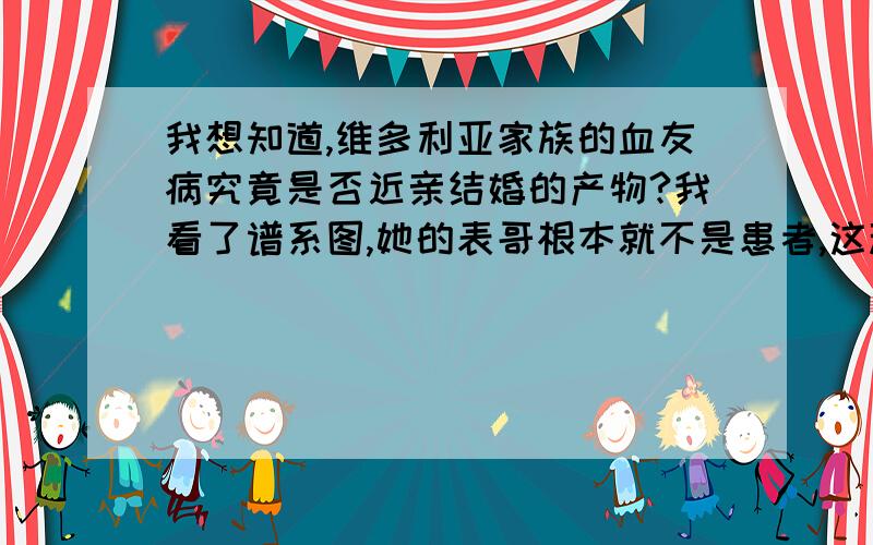 我想知道,维多利亚家族的血友病究竟是否近亲结婚的产物?我看了谱系图,她的表哥根本就不是患者,这种伴X隐性遗传病儿子患病不是只可能来源于母亲吗?跟近亲结婚啥关系?何况她的女儿都没