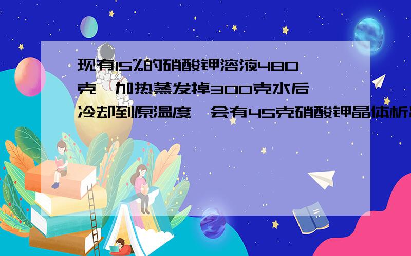 现有15%的硝酸钾溶液480克,加热蒸发掉300克水后,冷却到原温度,会有45克硝酸钾晶体析出问；蒸发后溶液中有硝酸钾和水各多少克,溶质质量分数多少,该温度下,硝酸钾的溶解度是多少（写出详