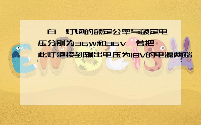 一白炽灯炮的额定公率与额定电压分别为36W和36V,若把此灯泡接到输出电压为18V的电源两端,则灯泡的电功率（     ）A.等于36W      B.小于36W,大于9W       C.等于9W           D.小于9W.（注意：1此题与