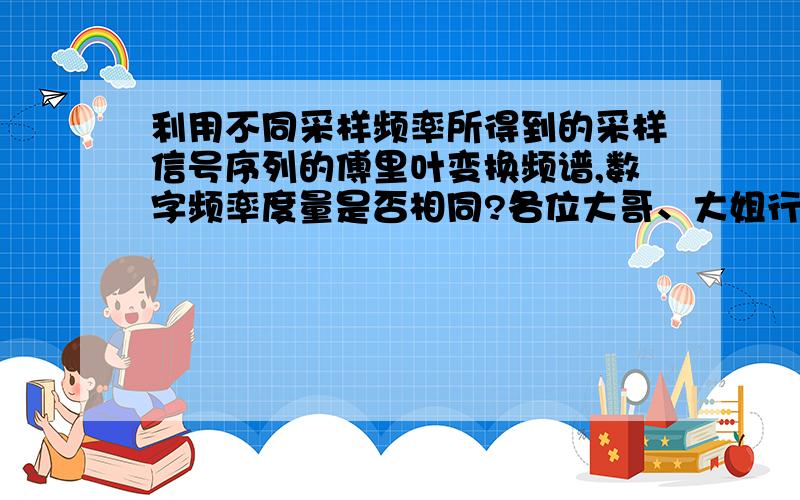 利用不同采样频率所得到的采样信号序列的傅里叶变换频谱,数字频率度量是否相同?各位大哥、大姐行行好,急用!