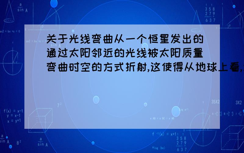 关于光线弯曲从一个恒星发出的通过太阳邻近的光线被太阳质量弯曲时空的方式折射,这使得从地球上看,该恒星的表观位置发生轻微的移动.这里说光线被太阳质量弯曲时空的方式折射,太阳质