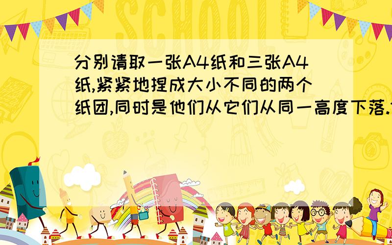 分别请取一张A4纸和三张A4纸,紧紧地捏成大小不同的两个纸团,同时是他们从它们从同一高度下落.1.它们会落地吗?2.如果把一张A4纸捏成纸团,另一张A4纸打开,在作上述试验,他们会同时落地吗?3.