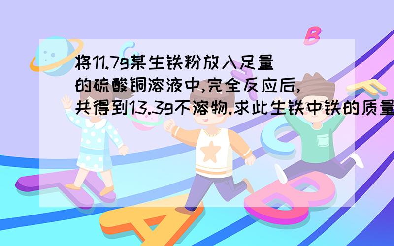 将11.7g某生铁粉放入足量的硫酸铜溶液中,完全反应后,共得到13.3g不溶物.求此生铁中铁的质量分数生铁中的杂质不溶于水,也不与硫酸铜溶液反应.