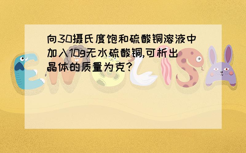 向30摄氏度饱和硫酸铜溶液中加入10g无水硫酸铜,可析出晶体的质量为克?