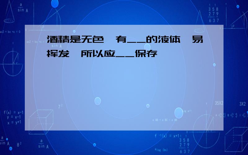 酒精是无色、有__的液体,易挥发,所以应__保存