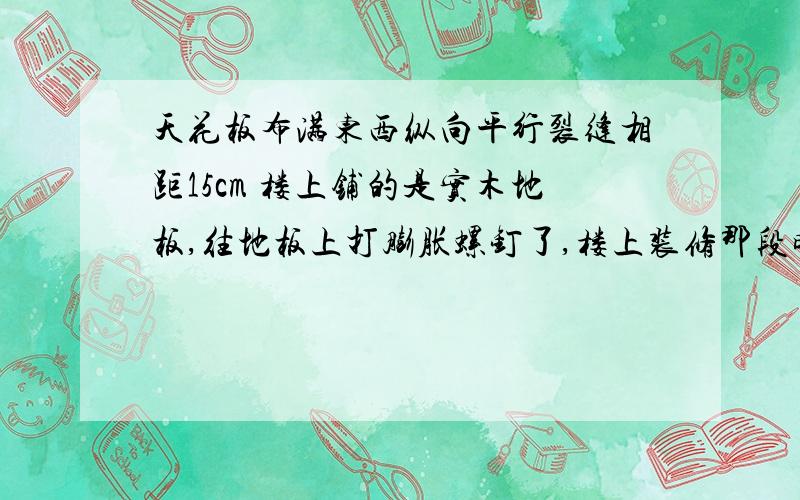 天花板布满东西纵向平行裂缝相距15cm 楼上铺的是实木地板,往地板上打膨胀螺钉了,楼上装修那段时间我不在家,回来后就这样了,楼上说装了实木地板,往地下打龙骨用冲击钻打眼了,找物业,物