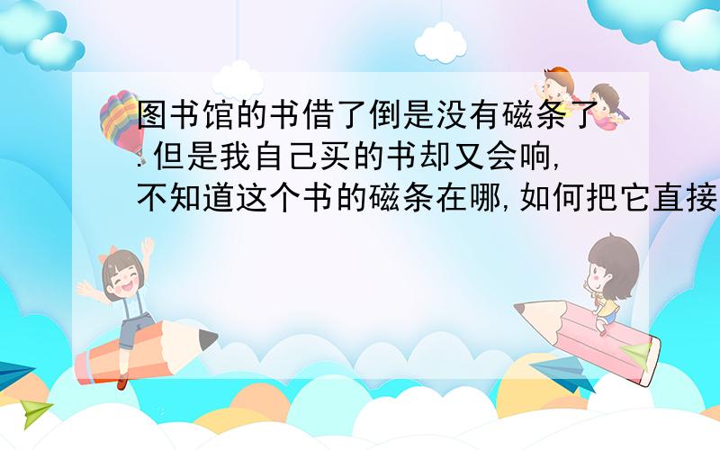 图书馆的书借了倒是没有磁条了.但是我自己买的书却又会响,不知道这个书的磁条在哪,如何把它直接撕了撕了磁条之后就不会有任何问题了,反正自己的书嘛 为了是方便带去图书馆看,不然每