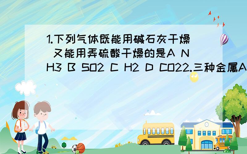 1.下列气体既能用碱石灰干燥 又能用弄硫酸干燥的是A NH3 B SO2 C H2 D CO22.三种金属A B C 已知 A放入B的硝酸盐中溶液质量增加B 放入C的硝酸盐中溶液质量减轻 下列说法正确的是A 三种金属活动顺