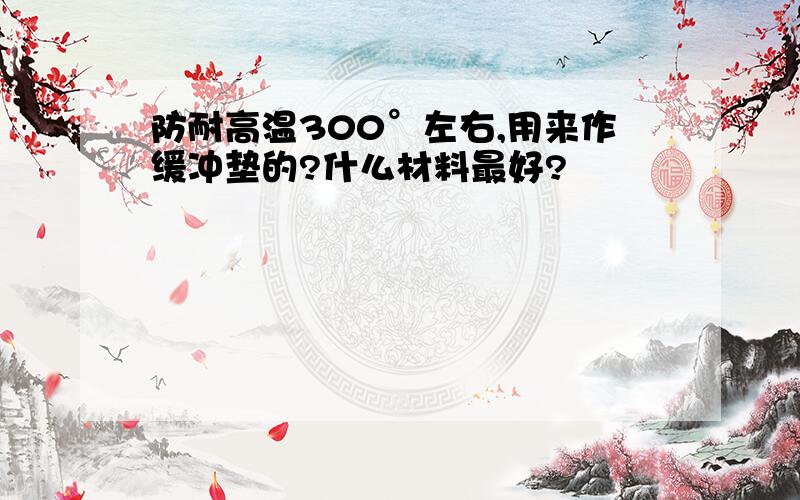 防耐高温300°左右,用来作缓冲垫的?什么材料最好?