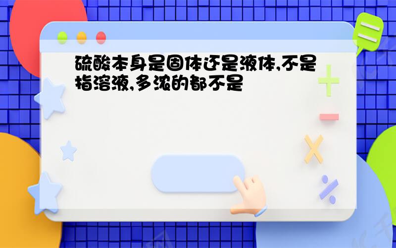 硫酸本身是固体还是液体,不是指溶液,多浓的都不是