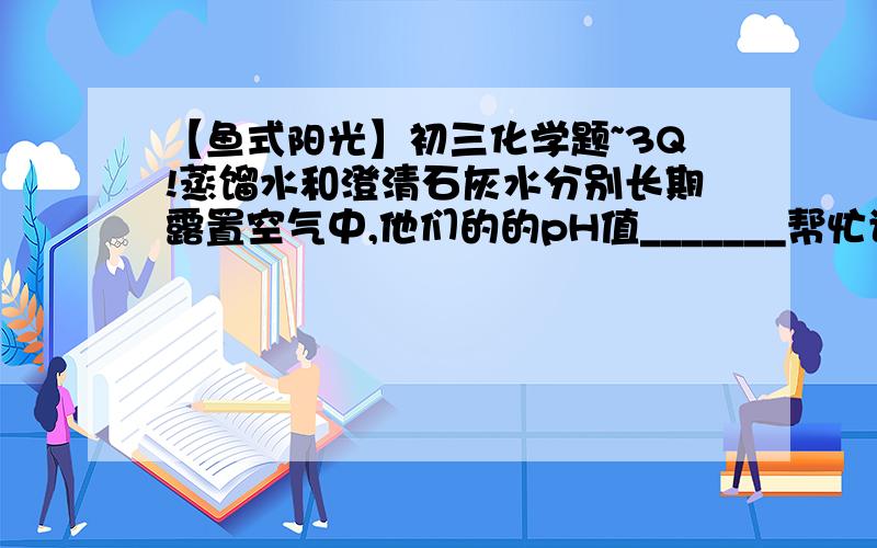 【鱼式阳光】初三化学题~3Q!蒸馏水和澄清石灰水分别长期露置空气中,他们的的pH值_______帮忙讲一下,小鱼先谢过~