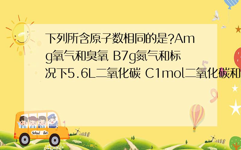 下列所含原子数相同的是?Amg氧气和臭氧 B7g氮气和标况下5.6L二氧化碳 C1mol二氧化碳和标况下22.4L水