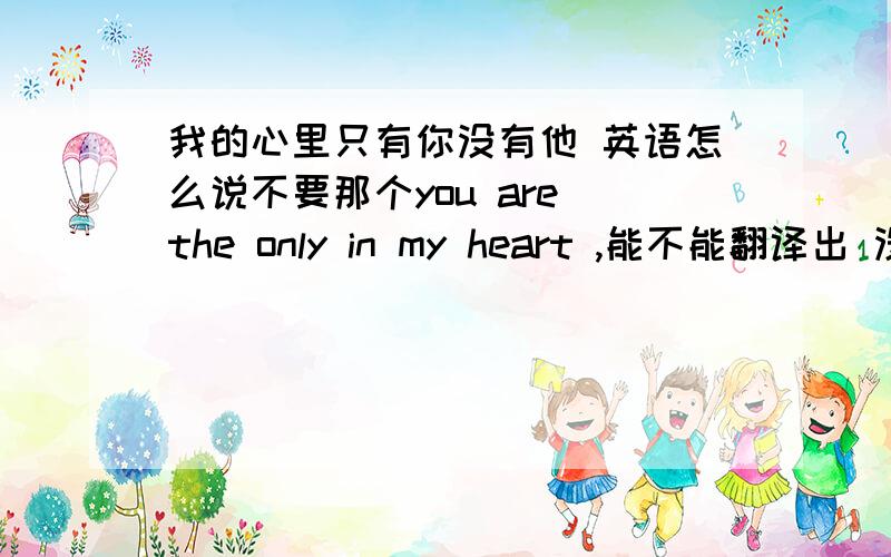 我的心里只有你没有他 英语怎么说不要那个you are the only in my heart ,能不能翻译出 没有他 长点也没关系