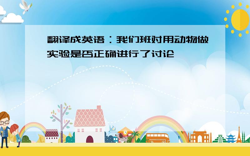 翻译成英语：我们班对用动物做实验是否正确进行了讨论