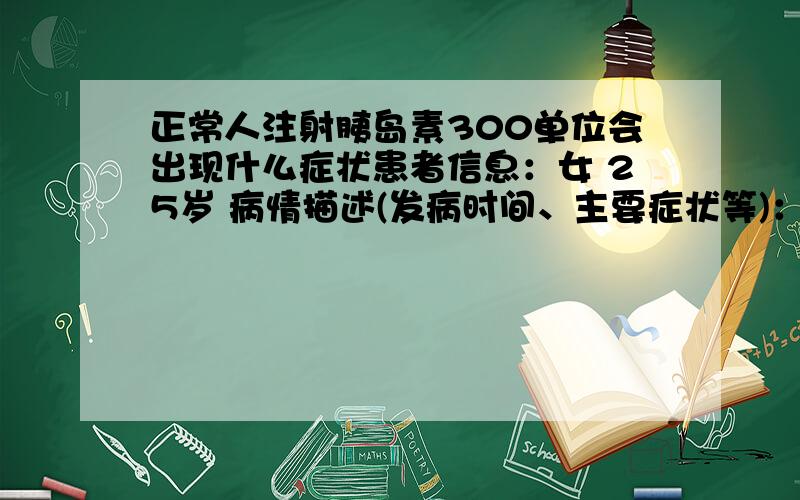 正常人注射胰岛素300单位会出现什么症状患者信息：女 25岁 病情描述(发病时间、主要症状等)：我朋友自杀了,用的就是50r300毫升的胰岛素,估计是偷她爸爸的,我们第二天才发现,可已经抢救不