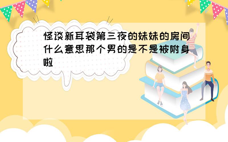 怪谈新耳袋第三夜的妹妹的房间什么意思那个男的是不是被附身啦