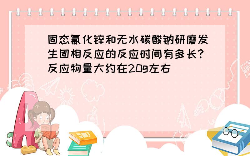 固态氯化锌和无水碳酸钠研磨发生固相反应的反应时间有多长?反应物量大约在20g左右