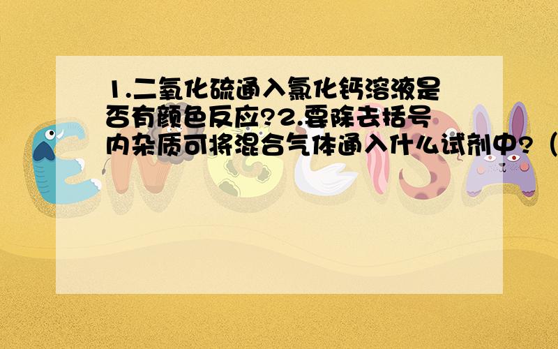 1.二氧化硫通入氯化钙溶液是否有颜色反应?2.要除去括号内杂质可将混合气体通入什么试剂中?（1）SO2(HCL)________.(2)CO2(SO2)________.