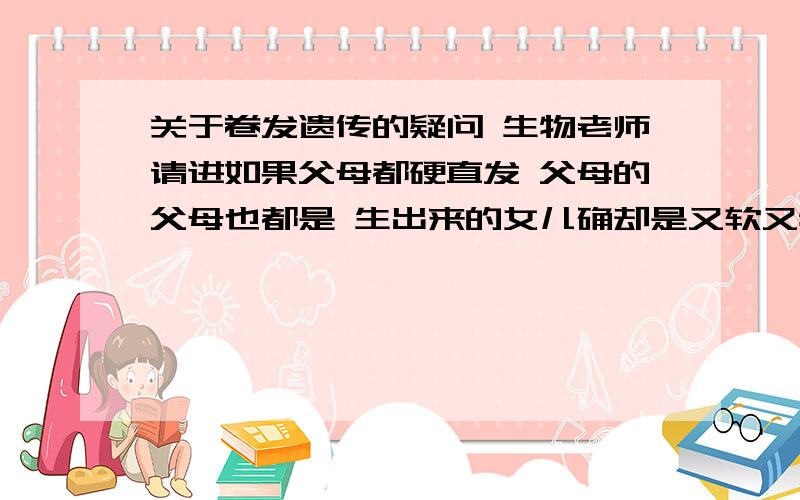 关于卷发遗传的疑问 生物老师请进如果父母都硬直发 父母的父母也都是 生出来的女儿确却是又软又特卷的头发 这样是不是说明父母祖上有位这种头发的祖先?到他们女儿这代突然变显性了?