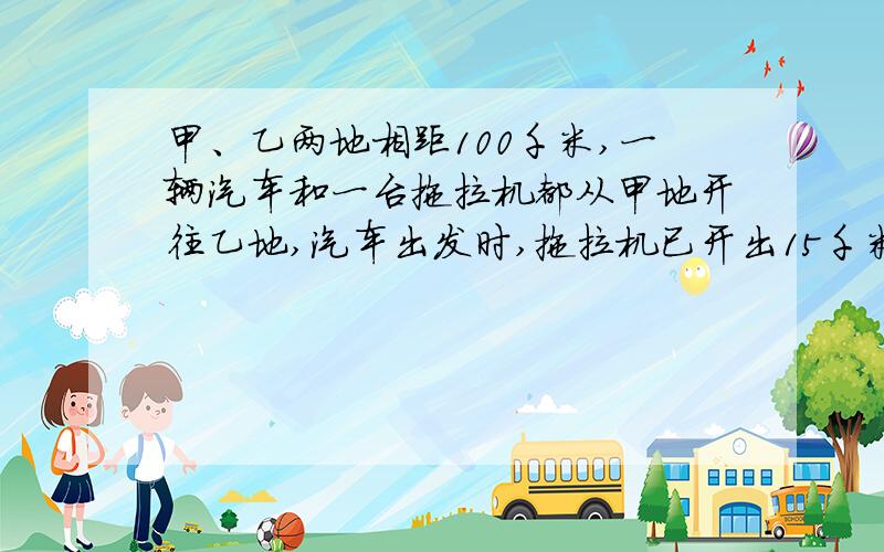 甲、乙两地相距100千米,一辆汽车和一台拖拉机都从甲地开往乙地,汽车出发时,拖拉机已开出15千米；当汽车到达乙地时,拖拉机距乙地还有10千米.那么,汽车是在距乙地多少千米处追上拖拉机的