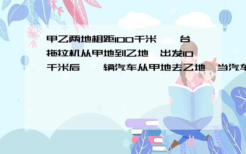 甲乙两地相距100千米,一台拖拉机从甲地到乙地,出发10千米后,一辆汽车从甲地去乙地,当汽车到达乙地时,拖拉机离乙地还有10千米,问汽车追上拖拉机时,汽车离乙地还有多少千米?            这道