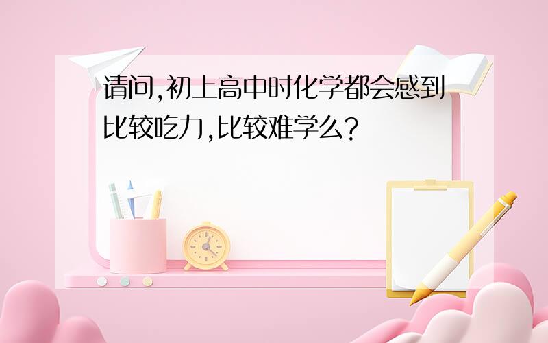 请问,初上高中时化学都会感到比较吃力,比较难学么?