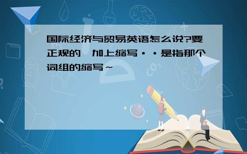 国际经济与贸易英语怎么说?要正规的,加上缩写··是指那个词组的缩写～