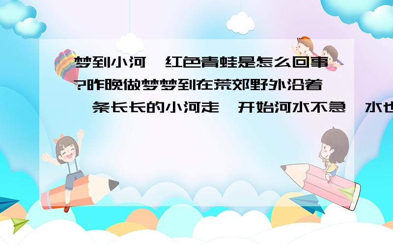 梦到小河、红色青蛙是怎么回事?昨晚做梦梦到在荒郊野外沿着一条长长的小河走,开始河水不急,水也不宽.后来想过河了突然发现河水急了,也变宽了.不过后来我还是跳过去了.到了河对面却突