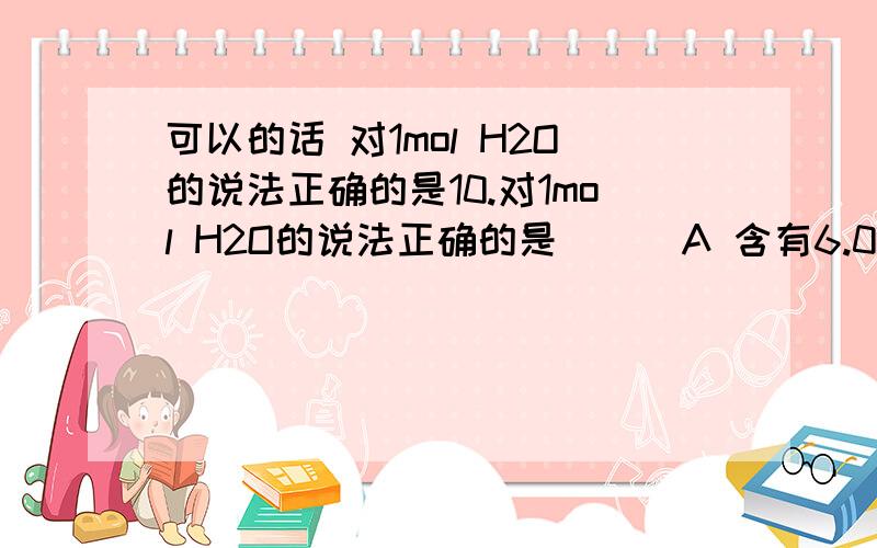 可以的话 对1mol H2O的说法正确的是10.对1mol H2O的说法正确的是 （ ）A 含有6.02×1023个氢分子 B 含有6.02×2×1023个氢元素C 质量为18g D 氢原子与氧原子的物质的量之比为2:111.同温同压下某瓶充满O2