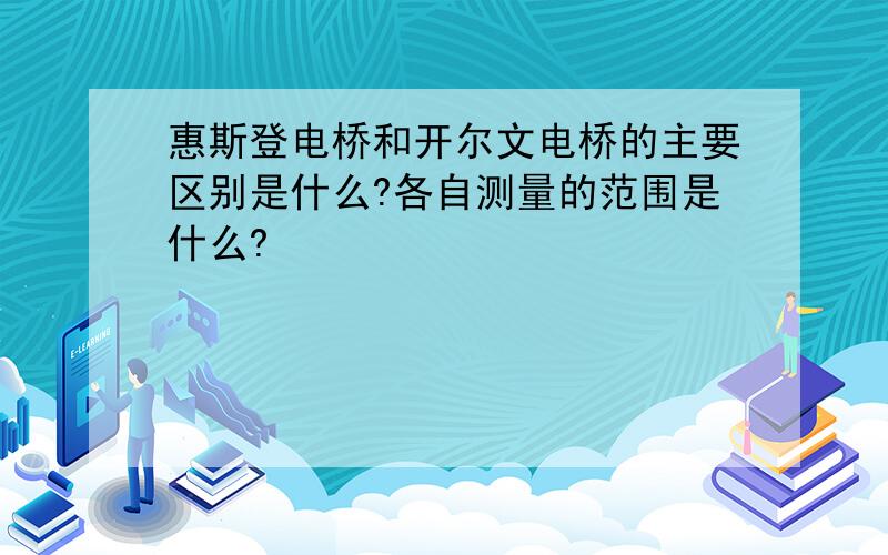 惠斯登电桥和开尔文电桥的主要区别是什么?各自测量的范围是什么?